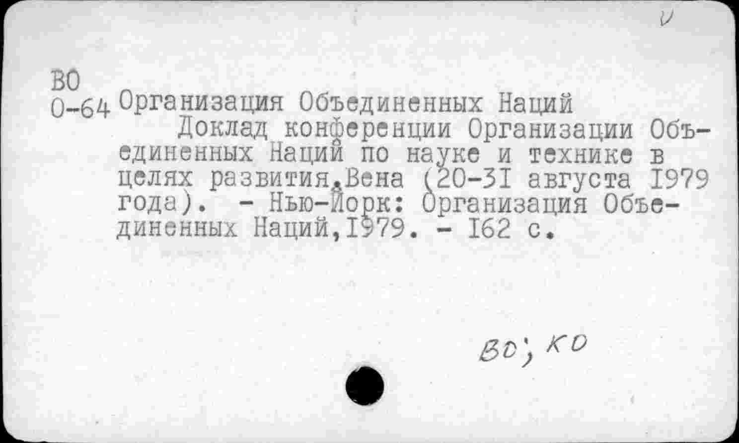 ﻿0-64 Организация Объединенных Наций
Доклад конференции Организации Объединенных Нации по науке и технике в целях развитиЯдВена 120-31 августа 1979 года). - Нью-Йорк: Организация Объединенных Наций,1979. - 162 с.
